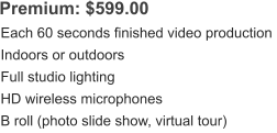 Premium: $599.00 Each 60 seconds finished video production Indoors or outdoors Full studio lighting HD wireless microphones B roll (photo slide show, virtual tour)
