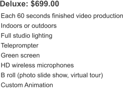 Deluxe: $699.00 Each 60 seconds finished video production Indoors or outdoors Full studio lighting Teleprompter Green screen HD wireless microphones B roll (photo slide show, virtual tour) Custom Animation