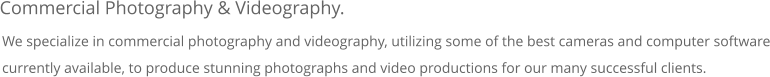 We specialize in commercial photography and videography, utilizing some of the best cameras and computer software currently available, to produce stunning photographs and video productions for our many successful clients.   Commercial Photography & Videography.